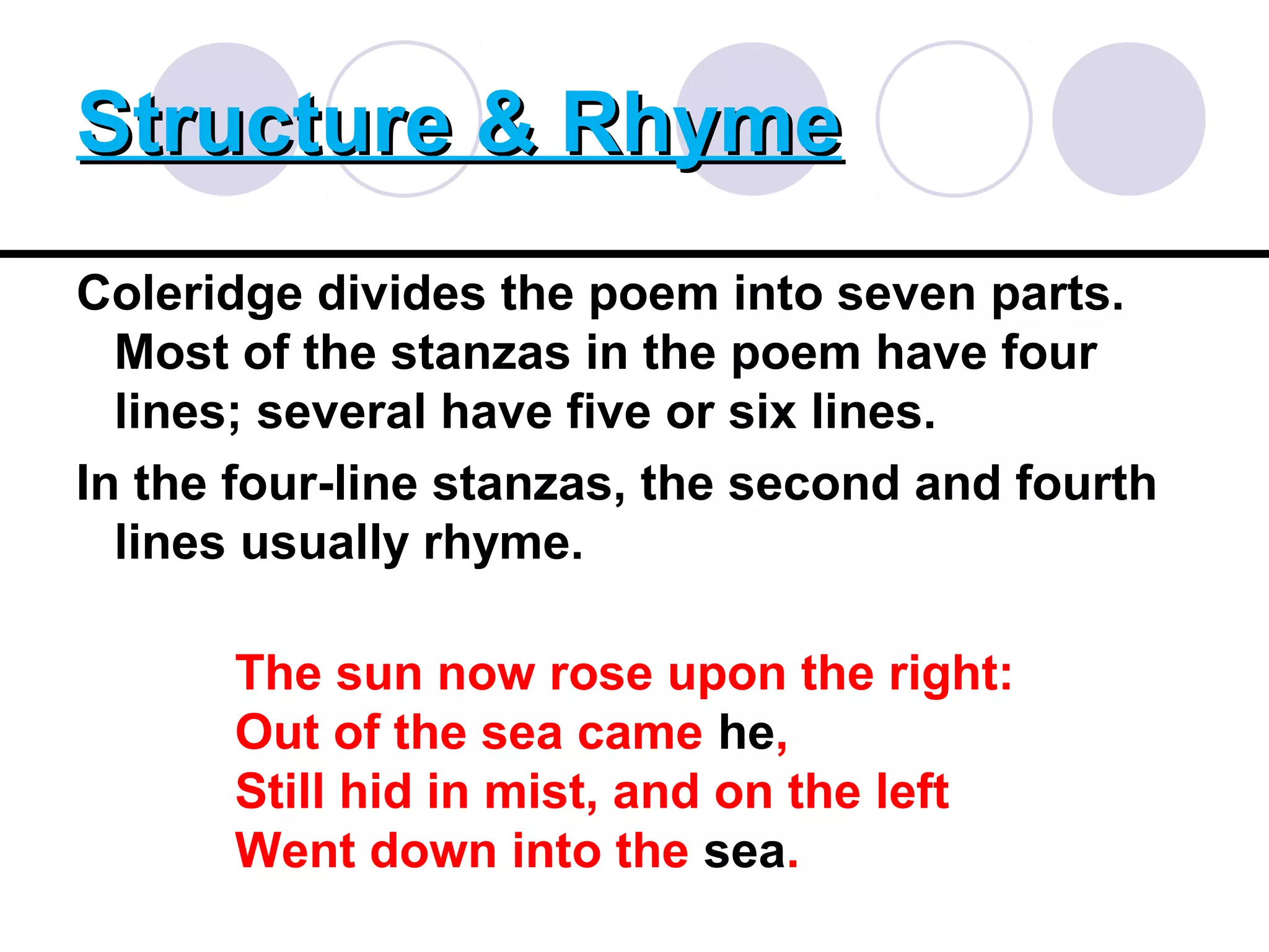 Structure & RhymeStructure & Rhyme
Coleridge divides the poem into seven parts.
Most of the stanzas in the poem have four
lines; several have five or six lines.
In the four-line stanzas, the second and fourth
lines usually rhyme.
The sun now rose upon the right:
Out of the sea came he,
Still hid in mist, and on the left
Went down into the sea.
 