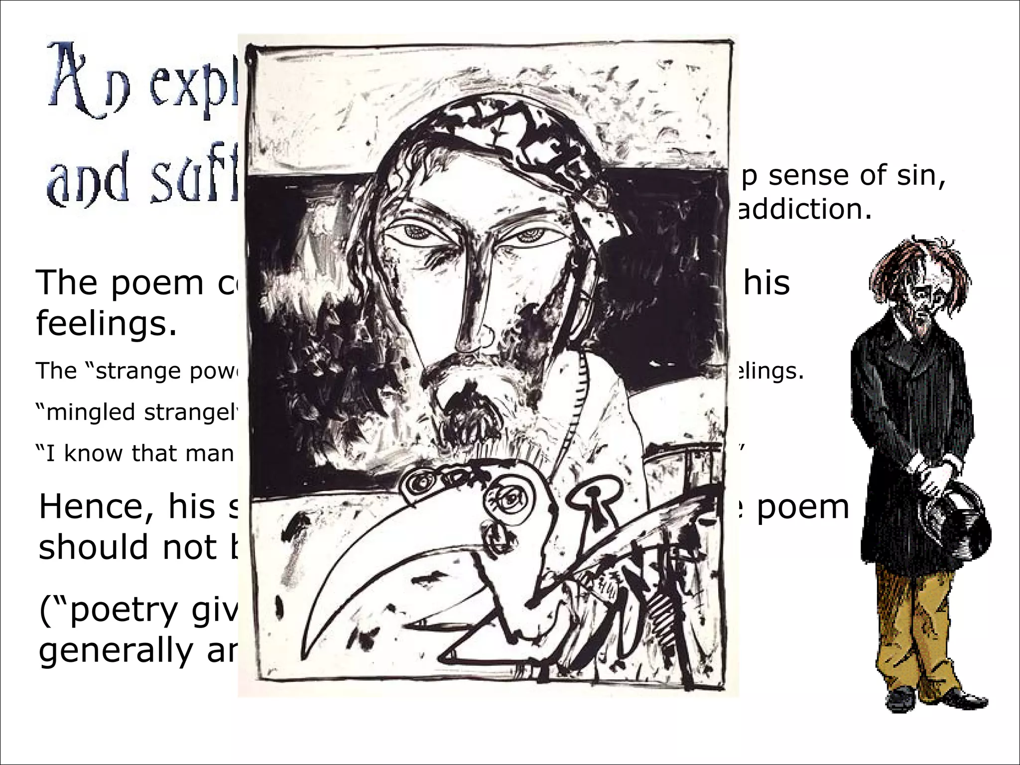 Coleridge felt a deep sense of sin,
for his opium addiction.
The poem could be his way of fathoming his
feelings.
The “strange power” of the Ancient Mariner, as his difficult feelings.
“mingled strangely with my fears”
“I know that man … must hear me” / “To him my tale I teach”
Hence, his sensitivity and saying that the poem
should not be analyzed?
(“poetry gives most pleasure when only
generally and not perfectly understood“)
 