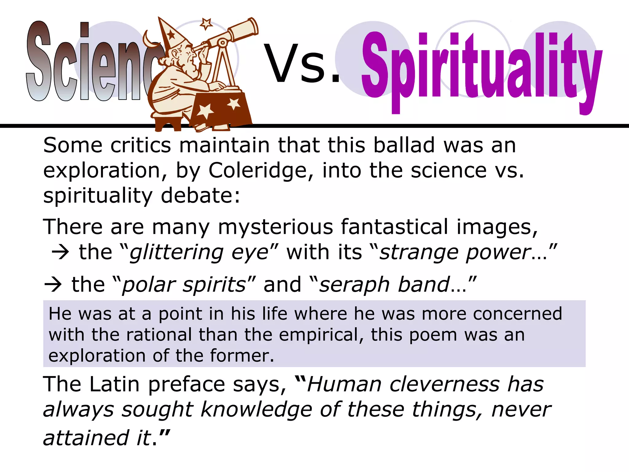 Vs.
Some critics maintain that this ballad was an
exploration, by Coleridge, into the science vs.
spirituality debate:
There are many mysterious fantastical images,
 the “glittering eye” with its “strange power…”
 the “polar spirits” and “seraph band…”
The Latin preface says, “Human cleverness has
always sought knowledge of these things, never
attained it.”
He was at a point in his life where he was more concerned
with the rational than the empirical, this poem was an
exploration of the former.
 
