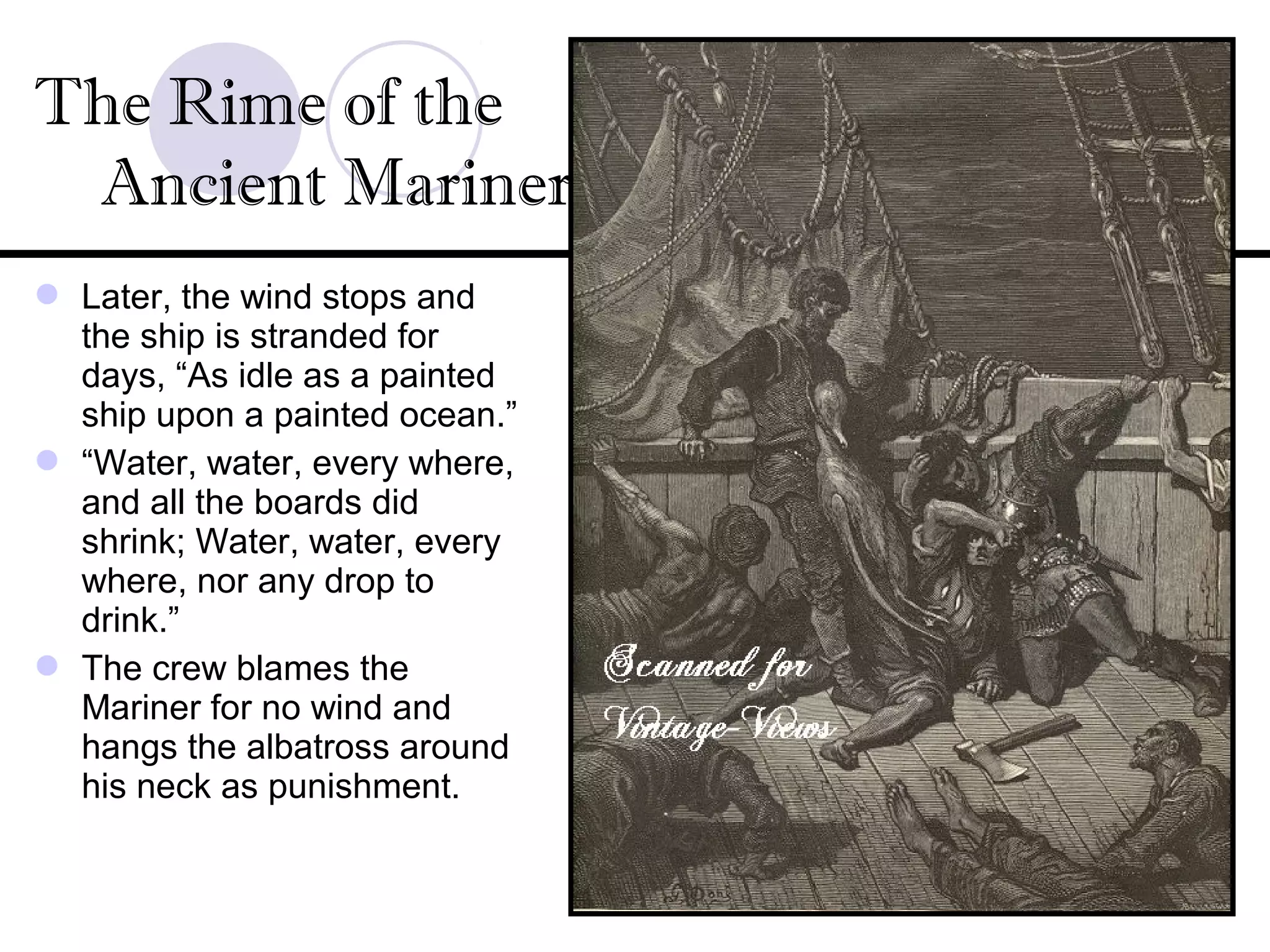 Later, the wind stops and
the ship is stranded for
days, “As idle as a painted
ship upon a painted ocean.”
 “Water, water, every where,
and all the boards did
shrink; Water, water, every
where, nor any drop to
drink.”
 The crew blames the
Mariner for no wind and
hangs the albatross around
his neck as punishment.
The Rime of the
Ancient Mariner
 