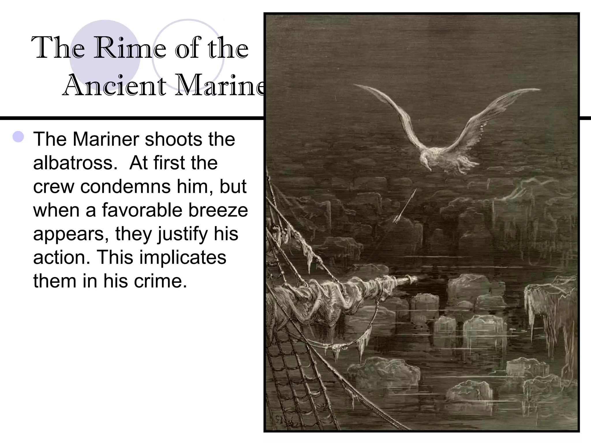 The Mariner shoots the
albatross. At first the
crew condemns him, but
when a favorable breeze
appears, they justify his
action. This implicates
them in his crime.
The Rime of the
Ancient Mariner
 