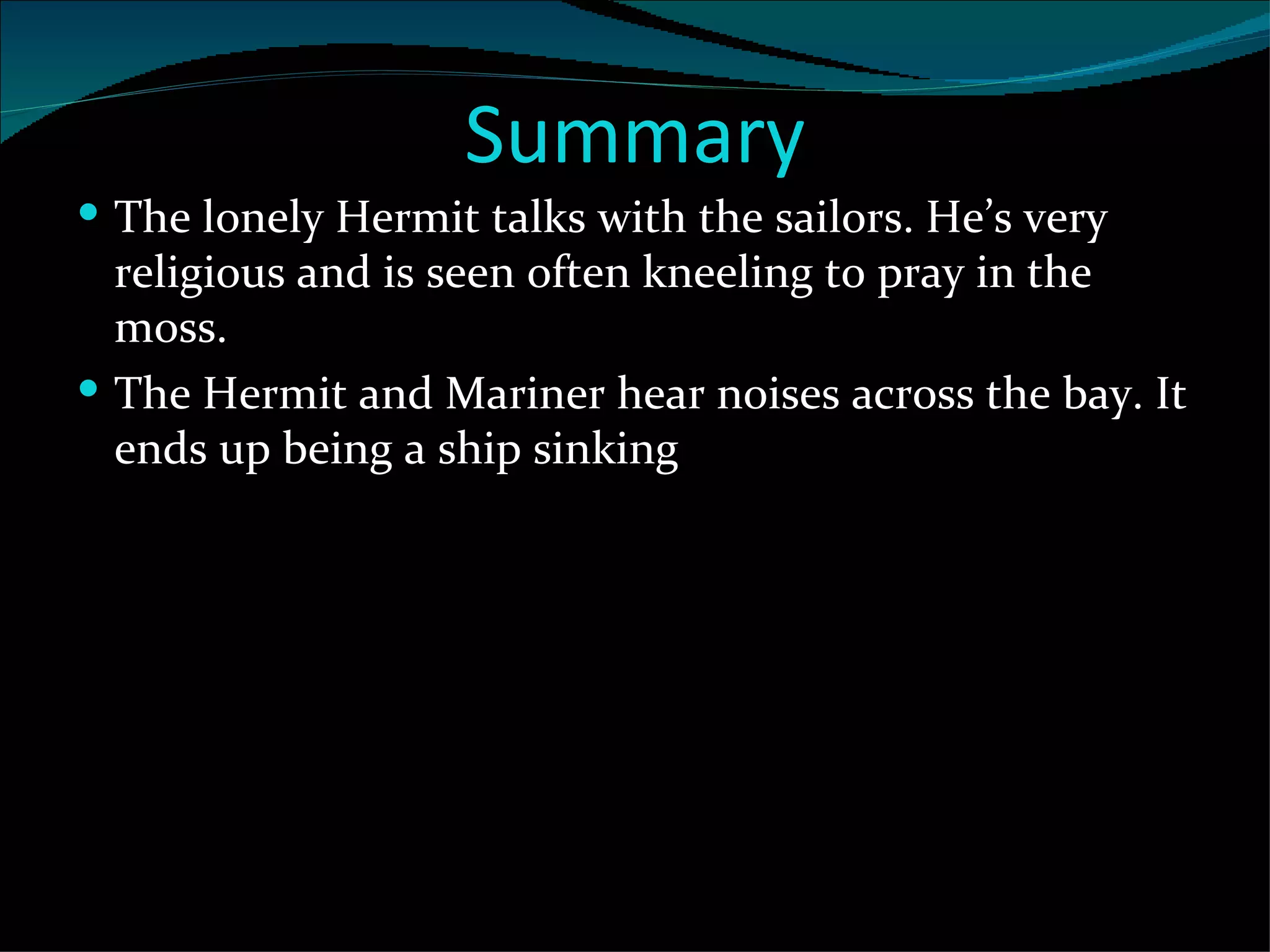 Summary The lonely Hermit talks with the sailors. He’s very religious and is seen often kneeling to pray in the moss.  The Hermit and Mariner hear noises across the bay. It ends up being a ship sinking  