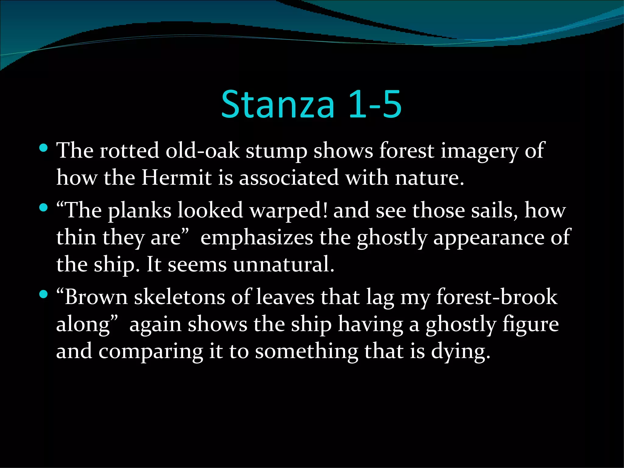 Stanza 1-5 The rotted old-oak stump shows forest imagery of how the Hermit is associated with nature. “ The planks looked warped! and see those sails, how thin they are”  emphasizes the ghostly appearance of the ship. It seems unnatural. “ Brown skeletons of leaves that lag my forest-brook along”  again shows the ship having a ghostly figure and comparing it to something that is dying.  