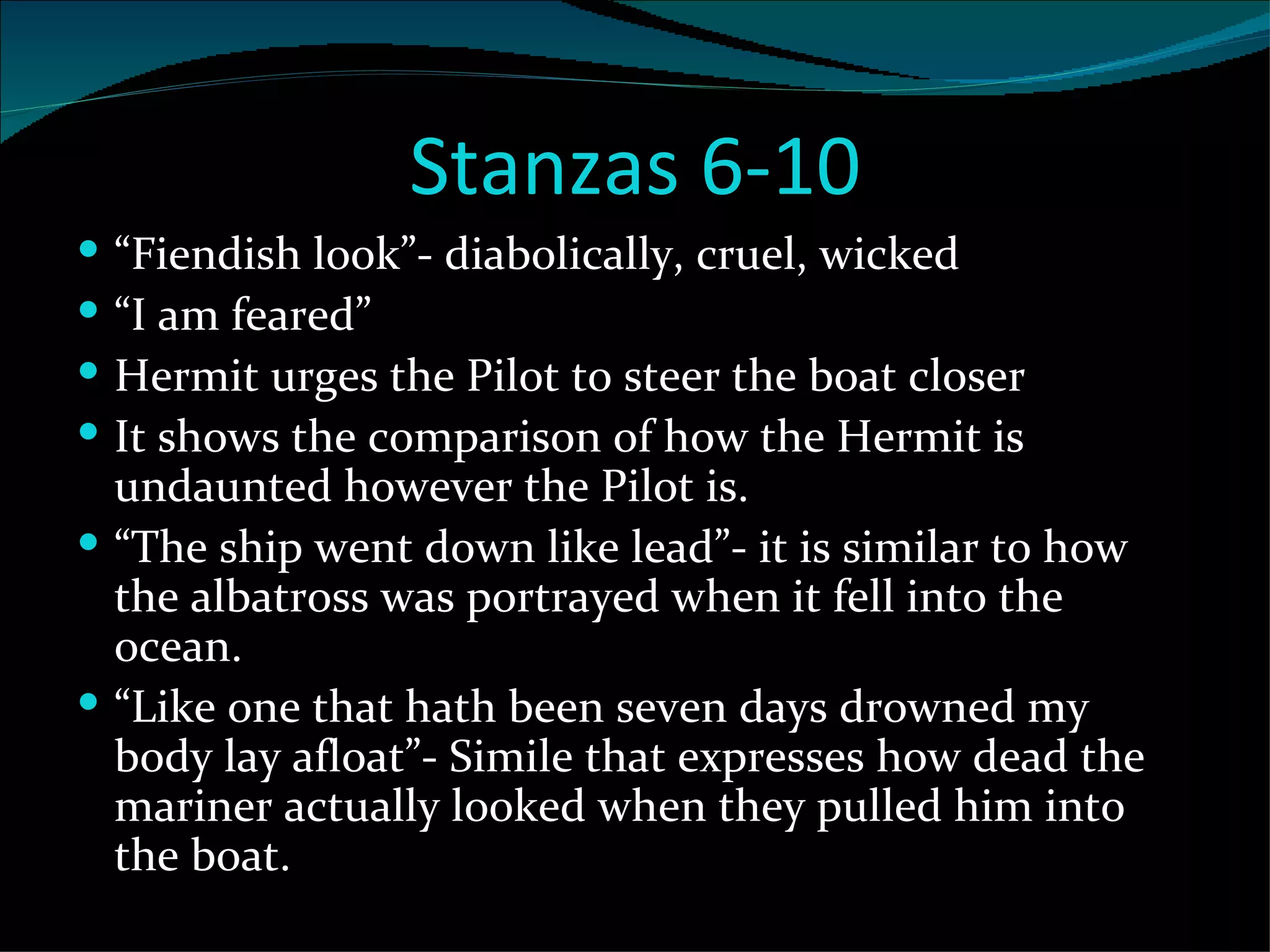 Stanzas 6-10 “ Fiendish look”- diabolically, cruel, wicked “ I am feared” Hermit urges the Pilot to steer the boat closer It shows the comparison of how the Hermit is undaunted however the Pilot is.  “ The ship went down like lead”- it is similar to how the albatross was portrayed when it fell into the ocean.  “ Like one that hath been seven days drowned my body lay afloat”- Simile that expresses how dead the mariner actually looked when they pulled him into the boat. 
