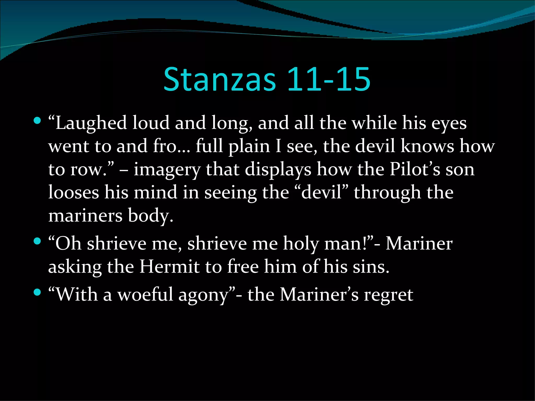 Stanzas 11-15 “ Laughed loud and long, and all the while his eyes went to and fro… full plain I see, the devil knows how to row.” – imagery that displays how the Pilot’s son looses his mind in seeing the “devil” through the mariners body.  “ Oh shrieve me, shrieve me holy man!”- Mariner asking the Hermit to free him of his sins. “ With a woeful agony”- the Mariner’s regret 