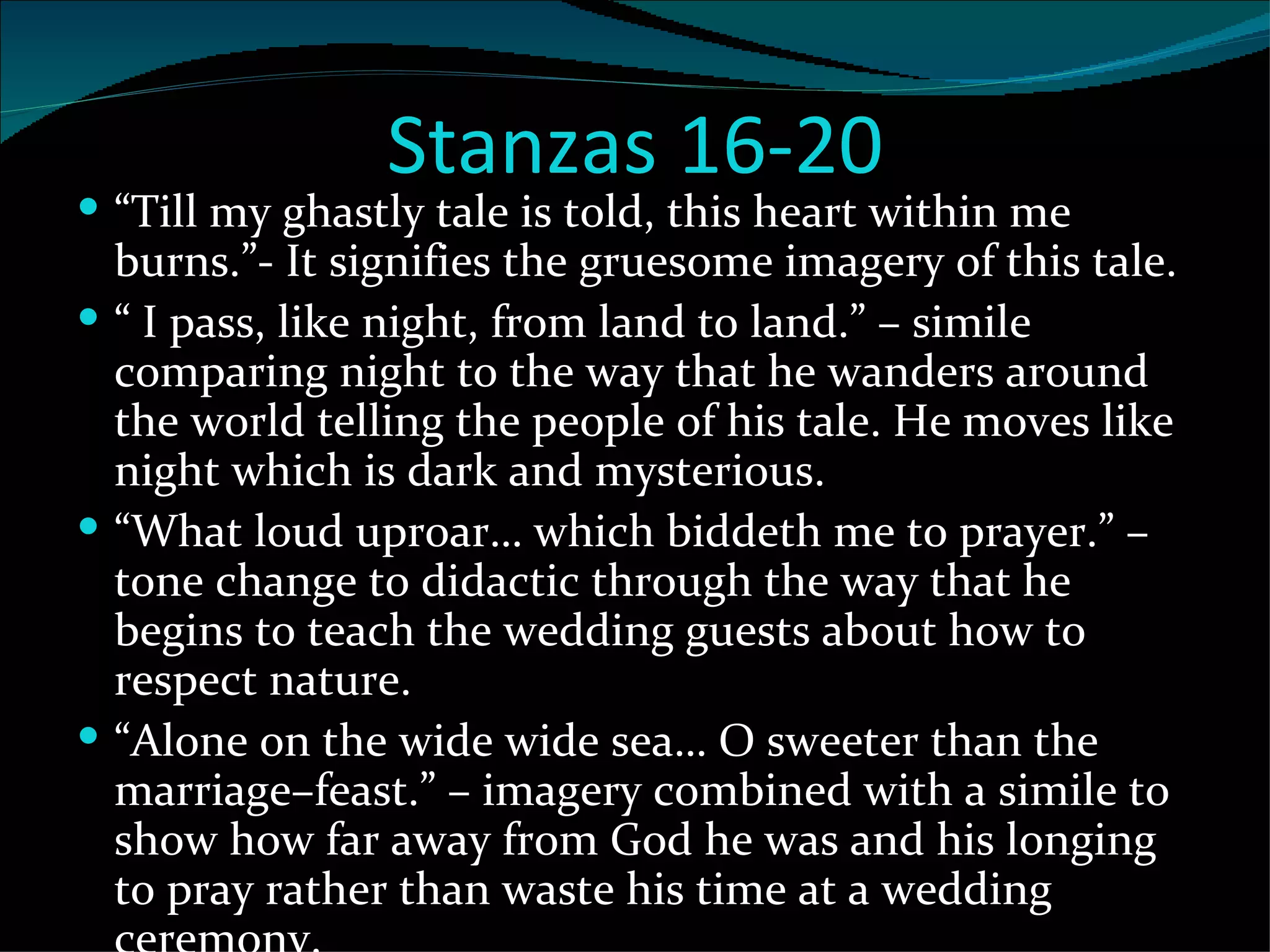 Stanzas 16-20 “ Till my ghastly tale is told, this heart within me burns.”- It signifies the gruesome imagery of this tale. “  I pass, like night, from land to land.” – simile comparing night to the way that he wanders around the world telling the people of his tale. He moves like night which is dark and mysterious.  “ What loud uproar… which biddeth me to prayer.” – tone change to didactic through the way that he begins to teach the wedding guests about how to respect nature. “ Alone on the wide wide sea… O sweeter than the marriage–feast.” – imagery combined with a simile to show how far away from God he was and his longing to pray rather than waste his time at a wedding ceremony. 