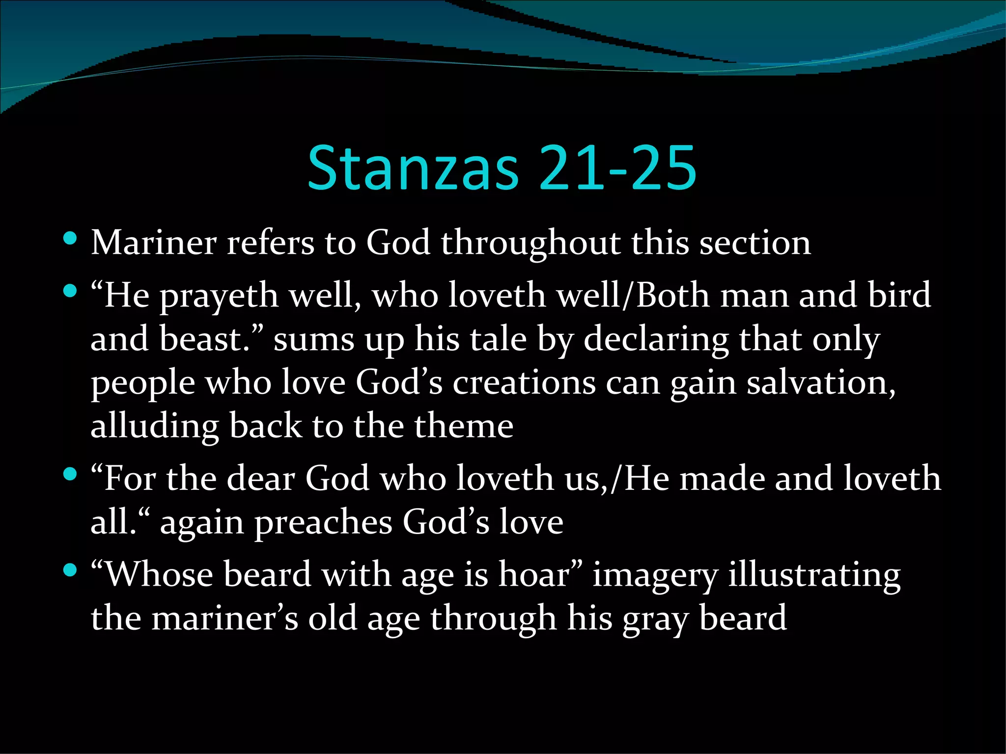 Stanzas 21-25 Mariner refers to God throughout this section “ He prayeth well, who loveth well/Both man and bird and beast.” sums up his tale by declaring that only people who love God’s creations can gain salvation, alluding back to the theme “ For the dear God who loveth us,/He made and loveth all.“ again preaches God’s love “ Whose beard with age is hoar” imagery illustrating the mariner’s old age through his gray beard 