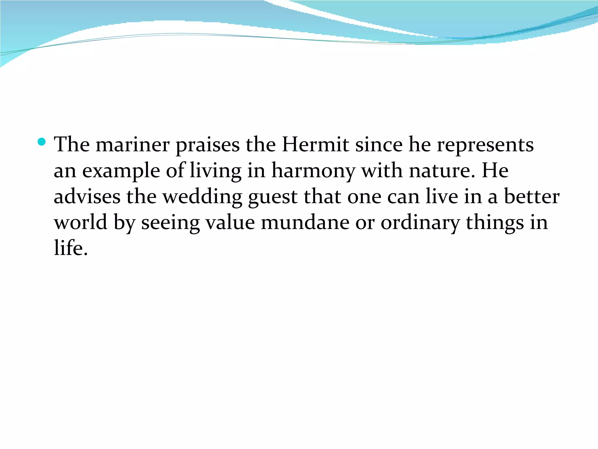 The mariner praises the Hermit since he represents an example of living in harmony with nature. He advises the wedding guest that one can live in a better world by seeing value mundane or ordinary things in life. 