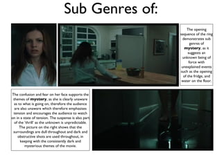 Sub Genres of: The opening sequence of the ring demonstrates sub genres of  mystery , as it suggests an unknown being of force with unexplained events such as the opening of the fridge, and water on the floor. The confusion and fear on her face supports the themes of  mystery , as she is clearly unaware as to what is going on, therefore the audience are also unaware which therefore emphasises tension and encourages the audience to watch on in a state of tension. The suspense is also part of the ‘thrill’ as the unknown is unpredictable. The picture on the right shows that the surroundings are dull throughout and dark and obstructive shots are used throughout, in keeping with the consistently dark and mysterious themes of the movie. 