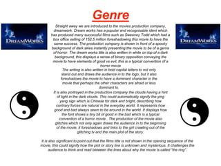 Genre
Straight away we are introduced to the movies production company,
dreamwork. Dream works has a popular and recognisable ident which
has produced many successful films such as Sweeney Todd which had a
box office selling of 152.5 million foreshadowing this movie to have the
same success. The production company is shown in front of a spooky
background of dark skies instantly presenting the movie to be of a genre
of horror. The dream works title is also written in white on top of a dark
background, this displays a sense of binary opposition conveying the
movie to have elements of good vs evil, this is a typical convention of a
horror movie
The writing is also written in bold capital letters to not only
stand out and draws the audience in to the logo, but it also
foreshadows the movie to have a dominant character in the
movie that perhaps the other characters are afraid or less
dominant to.
It is also portrayed in the production company the clouds having a hint
of light in the dark clouds. This could automatically signify the ying
yang sign which is Chinese for dark and bright, describing how
contrary forces are natural in the everyday world. It represents how
good and bad always seem to be around in the world. It displays how
the font shows a tiny bit of good in the bad which is a typical
convention of a horror movie . The production of the movie also
glitches which not only again draws the audience in to the beginning
of the movie, it foreshadows and links to the girl crawling out of the
glitching tv and the main plot of the story.
It is also significant to point out that the films title is not shown in the opening sequence of the
movie, this could signify how the plot or story line is unknown and mysterious. It challenges the
audience to think and read between the lines about why the movie is called “the ring”.
 