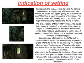 Indication of setting
Immediately the audience are drawn to the setting
through the low angled shot which automatically
makes the house look bigger giving the audience an
insight that this is a primary setting of the movie. The
house is shown with low key lighting and during the
night time displaying instantly the theme of horror.
The mis en scene of the dead tree is used as a prop
to foreshadow the death in a movie. It also gives an
insight of the time period of which the movie is set,
since dead tress are usually found in winter time, it
portrays the pathetic fallacy due to the harsh rain and
coldness found in that year.
It is also made obvious from the light which is
prominent in the house, this automatically displays the
place where the movie will be primarily set. It could
also represent the innocence of the character within
the movie since the light from the room is surrounded
by the dark windows.
Addressing the location at the beginning of the movie
is important as it gives an insight to the characters life.
For example, this house is a big house and in a nice
area automatically displaying the wealth of the
character.
 