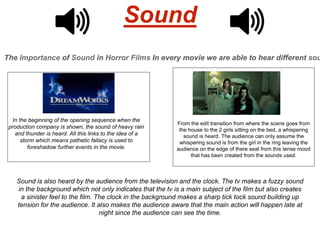 Sound
The Importance of Sound in Horror Films In every movie we are able to hear different sou
In the beginning of the opening sequence when the
production company is shown, the sound of heavy rain
and thunder is heard. All this links to the idea of a
storm which means pathetic fallacy is used to
foreshadow further events in the movie.
From the edit transition from where the scene goes from
the house to the 2 girls sitting on the bed, a whispering
sound is heard. The audience can only assume the
whispering sound is from the girl in the ring leaving the
audience on the edge of there seat from this tense mood
that has been created from the sounds used.
Sound is also heard by the audience from the television and the clock. The tv makes a fuzzy sound
in the background which not only indicates that the tv is a main subject of the film but also creates
a sinister feel to the film. The clock in the background makes a sharp tick tock sound building up
tension for the audience. It also makes the audience aware that the main action will happen late at
night since the audience can see the time.
 