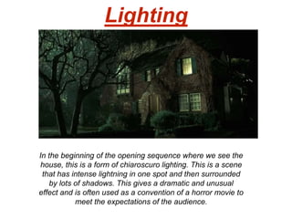 Lighting
In the beginning of the opening sequence where we see the
house, this is a form of chiaroscuro lighting. This is a scene
that has intense lightning in one spot and then surrounded
by lots of shadows. This gives a dramatic and unusual
effect and is often used as a convention of a horror movie to
meet the expectations of the audience.
 
