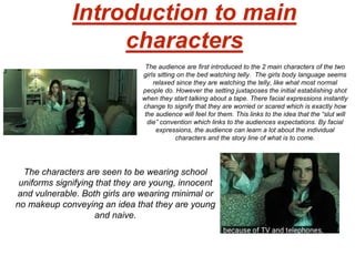 Introduction to main
characters
The audience are first introduced to the 2 main characters of the two
girls sitting on the bed watching telly. The girls body language seems
relaxed since they are watching the telly, like what most normal
people do. However the setting juxtaposes the initial establishing shot
when they start talking about a tape. There facial expressions instantly
change to signify that they are worried or scared which is exactly how
the audience will feel for them. This links to the idea that the “slut will
die” convention which links to the audiences expectations. By facial
expressions, the audience can learn a lot about the individual
characters and the story line of what is to come.
The characters are seen to be wearing school
uniforms signifying that they are young, innocent
and vulnerable. Both girls are wearing minimal or
no makeup conveying an idea that they are young
and naive.
 