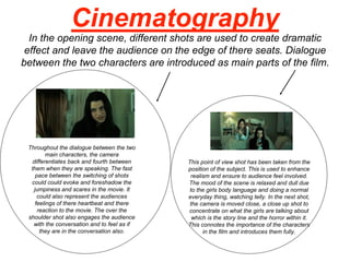 Cinematography
In the opening scene, different shots are used to create dramatic
effect and leave the audience on the edge of there seats. Dialogue
between the two characters are introduced as main parts of the film.
This point of view shot has been taken from the
position of the subject. This is used to enhance
realism and ensure to audience feel involved.
The mood of the scene is relaxed and dull due
to the girls body language and doing a normal
everyday thing, watching telly. In the next shot,
the camera is moved close, a close up shot to
concentrate on what the girls are talking about
which is the story line and the horror within it.
This connotes the importance of the characters
in the film and introduces them fully.
Throughout the dialogue between the two
main characters, the camera
differentiates back and fourth between
them when they are speaking. The fast
pace between the switching of shots
could could evoke and foreshadow the
jumpiness and scares in the movie. It
could also represent the audiences
feelings of there heartbeat and there
reaction to the movie. The over the
shoulder shot also engages the audience
with the conversation and to feel as if
they are in the conversation also.
 