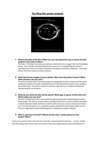                                                The Ring film poster analysis<br />                                             <br />What is the title of the film? What can you say about the way in which the title graphics have been written?<br />The title is ‘The Ring’ this creates an ominous undertone as it is a vague title but it forebodes horror,  this is further enhanced with the font used as it is a handwriting font which is associated with horror as it seems distorted and creates an ominous undertone.  The white colour of the text serves as a sever contrast.<br />Describe the key images on your poster. Why have they been chosen? What other pictures can you see?<br />The picture clearly shows ‘The Ring’ clearly connoting what the film is about, but the sparse background makes the reader completely focus on the title and the picture, thus creating a buzz and tension. The picture creates an ominous undertone as it is faded and distorted representing the horror genre<br />What do you think the film will be about? What type or genre of film will it be? What makes you say this?<br />The film is clearly horror film represented through the distorted handwriting text and the faded image. The colours are also clearly associated with horror as they are black and white, as black represents death and horror and the white serves as a severe contrast and stands out. From the film poster it is completely unclear what the film will entail as there are no clues or insight given except foreboding terror. Keeping the reader intrigued.<br />Who is starring in the film? Where are the stars’ names placed on the<br />poster? Why?<br />There are no names of the stars that are in the film, showing that the story line     is more  critical than the acting, and in horror films the names of the actors appearing are never mentioned as it breaks the illusion of reality. It also may be due to the production being low budget and having no big named stars involved.<br />What are the most important colours on your poster? Why do you think these were chosen?<br />The colours chosen are black and white. Black is chosen as it is clearly related to the horror genre, giving the reader an instant insight into the style of film, it also creates an ominous undertone and represents death and moral darkness. The white serves as a severe contrast to highlight the white and make the text stand out.<br />What is the tagline?<br />‘Before you die you see’ this creates an ominous undertone and a terrifying message.<br />Who do you think is the target audience for the film? How has the poster been made attractive to these people?<br />The film is aimed at men between the ages of 15 – 30, as all horror films are generally aimed at this age range where scary films seem interesting and different (it is also subliminally aimed at younger people 12+, as horror is interesting and is frequently mentioned). This poster is made attractive to this audience as it is clearly established that it is a horror film through use of colour and font.<br />What do you think is the Unique Selling Point (USP) of this film? (What makes it different from other films like it?)<br /> The USP is the unique storyline as it is a psychological horror film about watching a film           which  kills you, a unique concept which is new and not been used<br />What information can you find in the credit block?<br />Then actors and directors who are involved and the publishing company<br /> <br />Who are the companies involved in the distribution and promotion of this film? <br />           Dreamworks SKG<br />