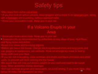 Safety tips
•Stay away from active volcanoes.
• If you live near an active volcano, keep goggles and a mask in an emergencykit, along
with a flashlight and a working, battery-operated radio.
• Know your evacuation route. Keep gas in your car.

If a Volcano Erupts in your
Area
• Know your evacuation route. Keep gas in your car.
• Evacuate only as recommended by authorities to stay clear of lava, mud flows,
and flying rocks and debris.
•Avoid river areas and low-lying regions.
•Before you leave the house, change into long-sleeved shirts and long pants and
use goggles or eyeglasses, not contacts. Wear an emergency mask or hold a
damp cloth over your face.
•If you are not evacuating, close windows and doors and block chimneys and other
vents, to prevent ash from coming into the house.
•Be aware that ash may put excess weight on your roof and need to be swept
away. Wear protection during cleanups.
•Ash can damage engines and metal parts, so avoid driving. If you must drive, stay
40
below 35 miles (56 kilometers) an hour.

 