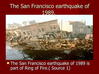 The San Francisco earthquake of
                1989.




   The San Francisco earthquake of 1989 is
    part of Ring of Fire.( Source 1)
 