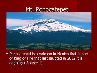 Mt. Popocatepetl




   Popocatepetl is a Volcano in Mexico that is part
    of Ring of Fire that last erupted in 2012 it is
    ongoing.( Source 1)
 