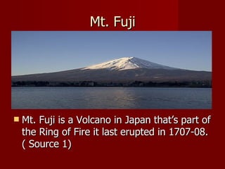 Mt. Fuji




   Mt. Fuji is a Volcano in Japan that’s part of
    the Ring of Fire it last erupted in 1707-08.
    ( Source 1)
 