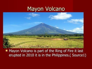 Mayon Volcano




   Mayon Volcano is part of the Ring of Fire it last
    erupted in 2010 it is in the Philippines.( Source1)
 