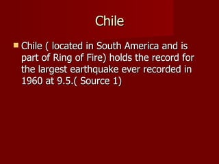 Chile
   Chile ( located in South America and is
    part of Ring of Fire) holds the record for
    the largest earthquake ever recorded in
    1960 at 9.5.( Source 1)
 