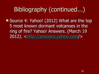 Bibliography (continued...)
   Source 4: Yahoo! (2012) What are the top
    5 most known dormant volcanoes in the
    ring of fire? Yahoo! Answers. (March 19
    2012). <http://answers.yahoo.com/>




                                      19
                                      19
 