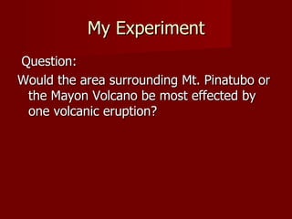 My Experiment
Question:
Would the area surrounding Mt. Pinatubo or
 the Mayon Volcano be most effected by
 one volcanic eruption?
 