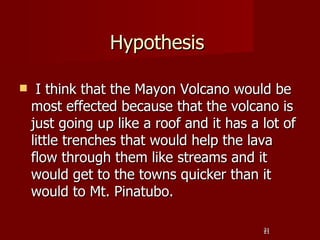 Hypothesis

    I think that the Mayon Volcano would be
    most effected because that the volcano is
    just going up like a roof and it has a lot of
    little trenches that would help the lava
    flow through them like streams and it
    would get to the towns quicker than it
    would to Mt. Pinatubo.

                                           21
                                           21
 