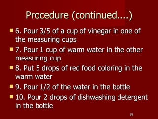 Procedure (continued....)
 6. Pour 3/5 of a cup of vinegar in one of
  the measuring cups
 7. Pour 1 cup of warm water in the other
  measuring cup
 8. Put 5 drops of red food coloring in the
  warm water
 9. Pour 1/2 of the water in the bottle
 10. Pour 2 drops of dishwashing detergent
  in the bottle
                                      25
                                      25
 
