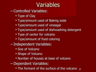Variables
– Controlled Variables:
   Type of Clay
   Type/amount used of Baking soda
   Type/amount used of vineagar
   Type/amount used of dishwashing detergent
   Type of center for volcano
   Type/amount of food coloring
– Independent Variables:
   Size of Volcano
   Shape of Volcano
   Number of houses at base of volcano
– Dependent Variables:
   The formant of the surface of the volcano   27
                                                27
 