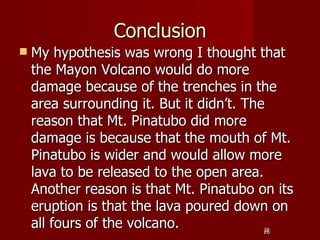 Conclusion
   My hypothesis was wrong I thought that
    the Mayon Volcano would do more
    damage because of the trenches in the
    area surrounding it. But it didn’t. The
    reason that Mt. Pinatubo did more
    damage is because that the mouth of Mt.
    Pinatubo is wider and would allow more
    lava to be released to the open area.
    Another reason is that Mt. Pinatubo on its
    eruption is that the lava poured down on
    all fours of the volcano.            28
                                         28
 