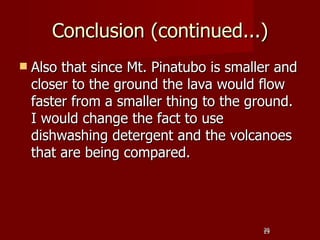 Conclusion (continued...)
   Also that since Mt. Pinatubo is smaller and
    closer to the ground the lava would flow
    faster from a smaller thing to the ground.
    I would change the fact to use
    dishwashing detergent and the volcanoes
    that are being compared.




                                         29
                                         29
 