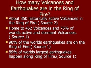 How many Volcanoes and
    Earthquakes are in the Ring of
                Fire?
 About 350 historically active Volcanoes in
  the Ring of Fire.( Source 2)
 Home to 452 Volcanoes and 75% of
  worlds active and dormant Volcanoes.
  ( Source 1)
 90% of the worlds earthquakes are on the
  Ring of Fire.( Source 1)
 89% of worlds largest earthquakes
  happen along Ring of Fire.( Source 1)
 