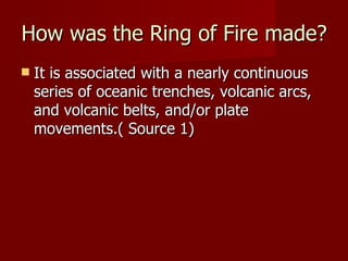 How was the Ring of Fire made?
   It is associated with a nearly continuous
    series of oceanic trenches, volcanic arcs,
    and volcanic belts, and/or plate
    movements.( Source 1)
 