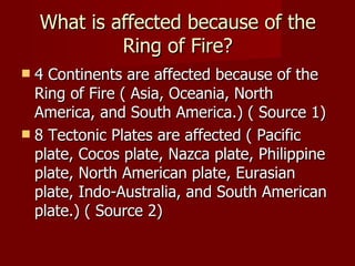 What is affected because of the
             Ring of Fire?
 4 Continents are affected because of the
  Ring of Fire ( Asia, Oceania, North
  America, and South America.) ( Source 1)
 8 Tectonic Plates are affected ( Pacific
  plate, Cocos plate, Nazca plate, Philippine
  plate, North American plate, Eurasian
  plate, Indo-Australia, and South American
  plate.) ( Source 2)
 