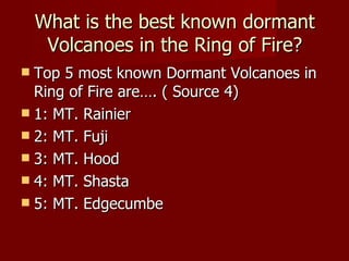 What is the best known dormant
     Volcanoes in the Ring of Fire?
 Top 5 most known Dormant Volcanoes in
  Ring of Fire are…. ( Source 4)
 1: MT. Rainier
 2: MT. Fuji
 3: MT. Hood
 4: MT. Shasta
 5: MT. Edgecumbe
 