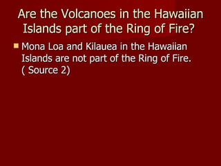 Are the Volcanoes in the Hawaiian
 Islands part of the Ring of Fire?
   Mona Loa and Kilauea in the Hawaiian
    Islands are not part of the Ring of Fire.
    ( Source 2)
 