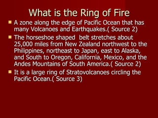 What is the Ring of Fire
   A zone along the edge of Pacific Ocean that has
    many Volcanoes and Earthquakes.( Source 2)
   The horseshoe shaped belt stretches about
    25,000 miles from New Zealand northwest to the
    Philippines, northeast to Japan, east to Alaska,
    and South to Oregon, California, Mexico, and the
    Andes Mountains of South America.( Source 2)
   It is a large ring of Stratovolcanoes circling the
    Pacific Ocean.( Source 3)
 