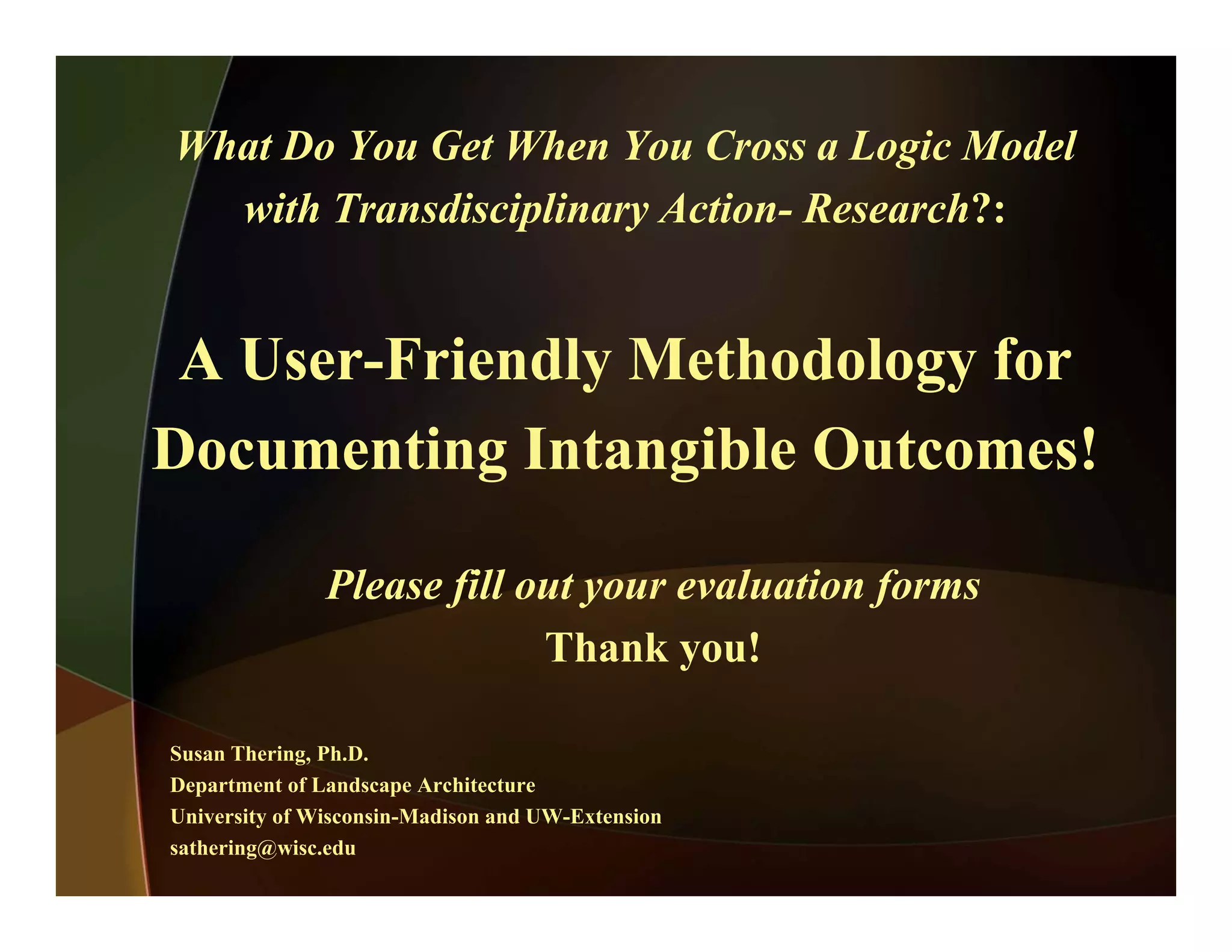 What Do You Get When You Cross a Logic Model
with Transdisciplinary Action- Research?:
A User-Friendly Methodology for
Documenting Intangible Outcomes!
Please fill out your evaluation forms
Thank you!Thank you!
Susan Thering, Ph.D.
Department of Landscape Architecture
University of Wisconsin-Madison and UW-Extension
sathering@wisc.edu
 
