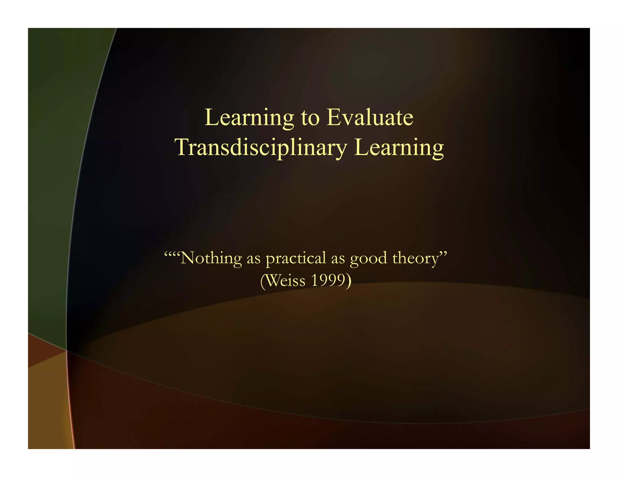 Learning to Evaluate
Transdisciplinary LearningTransdisciplinary Learning
““Nothing as practical as good theory”
(Weiss 1999)
 