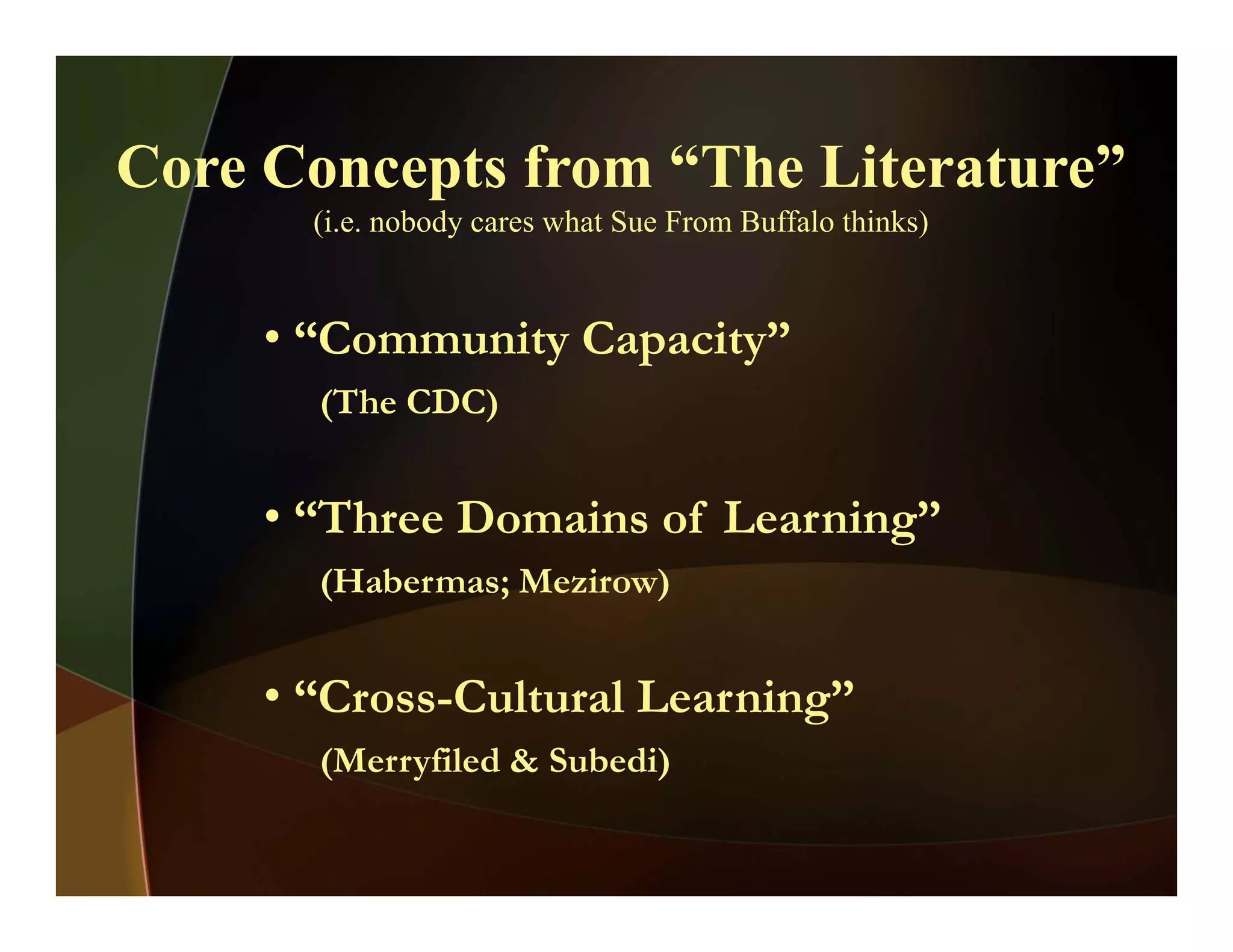 Core Concepts from “The Literature”Core Concepts from The Literature
(i.e. nobody cares what Sue From Buffalo thinks)
• “Community Capacity”
(The CDC)( )
• “Three Domains of Learning”g
(Habermas; Mezirow)
• “Cross-Cultural Learning”
(Merryfiled & Subedi)( y )
 