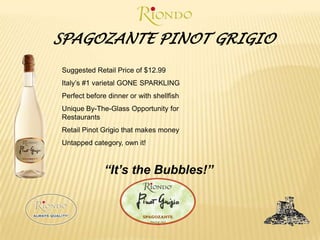 SPAGOZANTE PINOT GRIGIOSuggested Retail Price of $12.99Italy’s #1 varietal GONE SPARKLINGPerfect before dinner or with shellfishUnique By-The-Glass Opportunity for RestaurantsRetail Pinot Grigio that makes moneyUntapped category, own it!“It’s the Bubbles!”