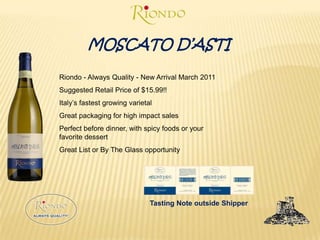 MOSCATO D’ASTIRiondo - Always Quality - New Arrival March 2011Suggested Retail Price of $15.99!!Italy’s fastest growing varietal Great packaging for high impact salesPerfect before dinner, with spicy foods or your favorite dessertGreat List or By The Glass opportunityTasting Note outside Shipper