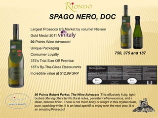 SPAGO NERO, DOCLargest Prosecco US Market by volume! NielsonGold Medal 2011 90 Points Wine Advocate!Unique PackagingConsumer Loyalty375’s Trial Size Off Premise187’s By-The-Glass RestaurantsIncredible value at $12.99 SRP750, 375 and 187 90 Points Robert Parker, The Wine Advocate This effusively fruity, light-bodied offering offers terrific floral notes, persistent effervescence, and a clean, delicate finish. There is not much body or weight in this crystal clean, pure, sparkling white. It is an ideal aperitif to enjoy over the next year. It is an amazing Prosecco!	