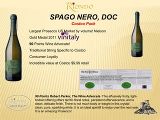 SPAGO NERO, DOCCostco PackLargest Prosecco US Market by volume! NielsonGold Medal 2011 90 Points Wine Advocate!Traditional String Specific to CostcoConsumer LoyaltyIncredible value at Costco $9.99 retail90 Points Robert Parker, The Wine Advocate This effusively fruity, light-bodied offering offers terrific floral notes, persistent effervescence, and a clean, delicate finish. There is not much body or weight in this crystal clean, pure, sparkling white. It is an ideal aperitif to enjoy over the next year. It is an amazing Prosecco!	