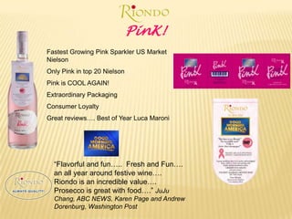 PinK!Fastest Growing Pink Sparkler US Market NielsonOnly Pink in top 20 NielsonPink is COOL AGAIN!Extraordinary PackagingConsumer LoyaltyGreat reviews…. Best of Year Luca Maroni“Flavorful and fun…..  Fresh and Fun…. an all year around festive wine…. Riondo is an incredible value…. Prosecco is great with food….” JuJu Chang, ABC NEWS, Karen Page and Andrew Dorenburg, Washington Post