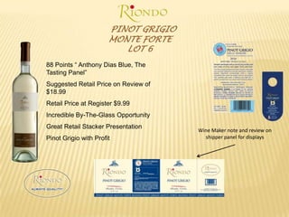 PINOT GRIGIOMONTE FORTE LOT 688 Points “ Anthony Dias Blue, The Tasting Panel”Suggested Retail Price on Review of $18.99Retail Price at Register $9.99Incredible By-The-Glass OpportunityGreat Retail Stacker PresentationPinot Grigio with ProfitWine Maker note and review on shipper panel for displays