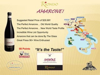 AMARONE!Suggested Retail Price of $29.99!!The Perfect Amarone… Old World QualityThe Perfect Amarone… New World Taste ProfileIncredible Wine List OpportunityAmarone that can be done By The GlassGreat Press 90+ Wine Enthusiast“It’s the Taste!””90 Points