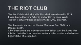 The Riot Club is a British thriller film which was released in 2014.
It was directed by Lone Scherfig and written by Laura...